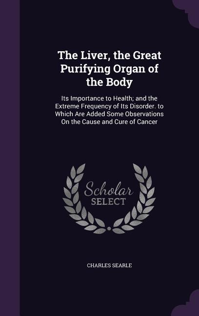 The Liver, the Great Purifying Organ of the Body: Its Importance to Health; and the Extreme Frequency of Its Disorder. to Which Are Added Some Observations On the Cause and Cure of Cancer