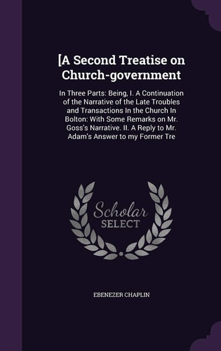 [A Second Treatise on Church-government In Three Parts: Being, I. A Continuation of the Narrative of the Late Troubles and Transactions In the Church In Bolton: With Some Remarks on Mr. Goss's Narrative. II. A Reply to Mr. Adam's Answer to My Former Tre