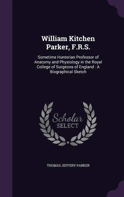 William Kitchen Parker, F.R.S.: Sometime Hunterian Professor of Anatomy and Physiology in the Royal College of Surgeons of England: A Biographical Sketch