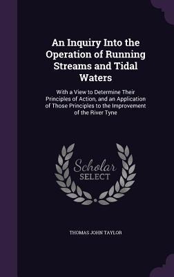 An  Inquiry Into the Operation of Running Streams and Tidal Waters: With a View to Determine Their Principles of Action, and an Application of Those P