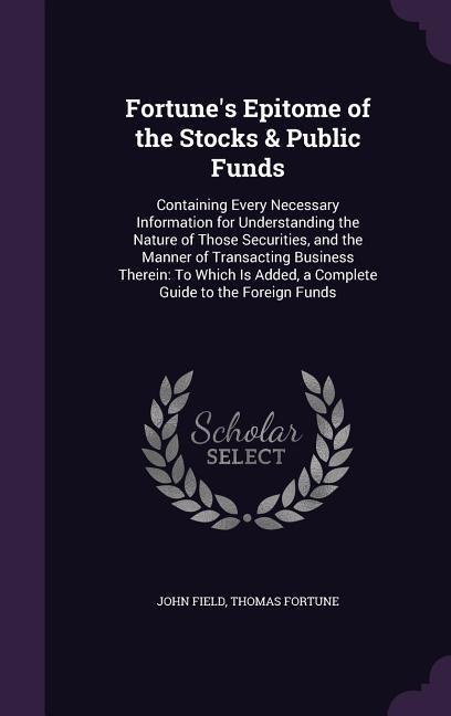 Fortunes Epitome of the Stocks & Public Funds: Containing Every Necessary Information for Understanding the Nature of Those Securities, and the Manner of Transacting Business Therein: To Which Is Added, a Complete Guide to the Foreign Funds
