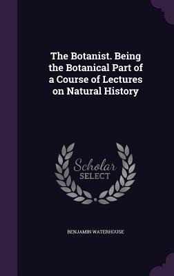 The Botanist. Being the Botanical Part of a Course of Lectures on Natural History