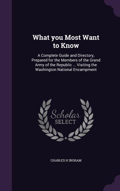 What you Most Want to Know: A Complete Guide and Directory, Prepared for the Members of the Grand Army of the Republic ... Visiting the Washington National Encampment