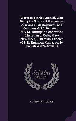 Worcester in the Spanish War; Being the Stories of Companies A, C, and H, 2d Regiment, and Company G, 9th Regiment, M.V.M., During the war for the Liberation of Cuba, May-November, 1898, With a Roster of E. R. Shumway Camp, no. 30, Spanish War Veterans, F