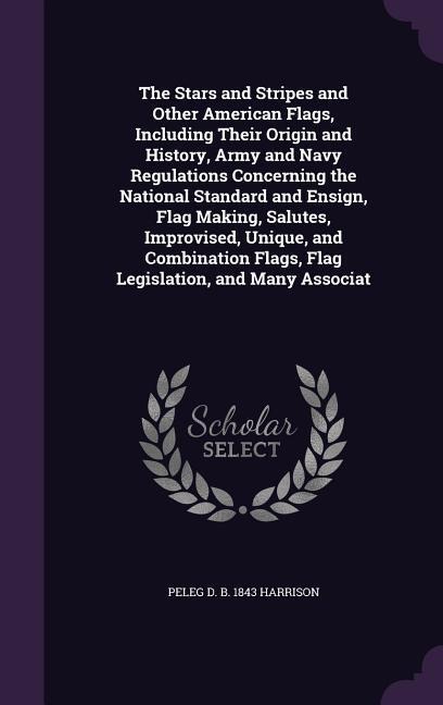 The Stars and Stripes and Other American Flags, Including Their Origin and History, Army and Navy Regulations Concerning the National Standard and Ens