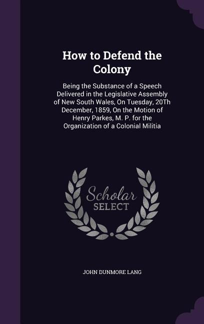 How to Defend the Colony: Being the Substance of a Speech Delivered in the Legislative Assembly of New South Wales, On Tuesday, 20Th December, 1859, On the Motion of Henry Parkes, M. P. for the Organization of a Colonial Militia