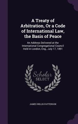 A Treaty of Arbitration, Or a Code of International Law, the Basis of Peace: An Address Delivered at the International Congregational Council Held in London, Eng., July 17, 1891