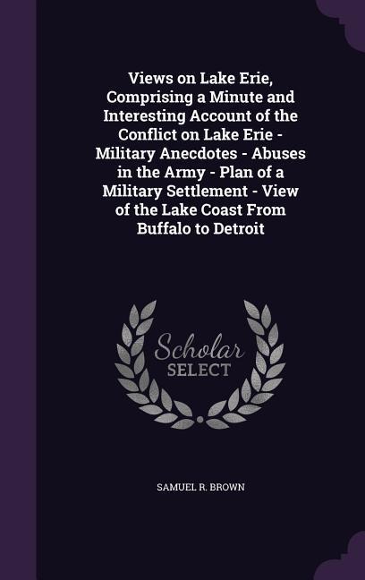 Views on Lake Erie, Comprising a Minute and Interesting Account of the Conflict on Lake Erie - Military Anecdotes - Abuses in the Army - Plan of a Military Settlement - View of the Lake Coast From Buffalo to Detroit