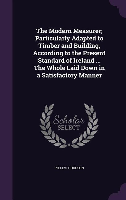 The Modern Measurer; Particularly Adapted to Timber and Building, According to the Present Standard of Ireland ... The Whole Laid Down in a Satisfactory Manner