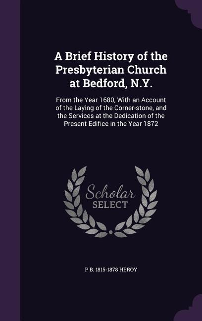 A Brief History of the Presbyterian Church at Bedford, N.Y.: From the Year 1680, With an Account of the Laying of the Corner-stone, and the Services at the Dedication of the Present Edifice in the Year 1872