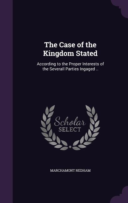 The Case of the Kingdom Stated: According to the Proper Interests of the Severall Parties Ingaged ..