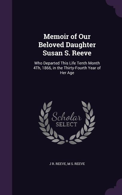 Memoir of Our Beloved Daughter Susan S. Reeve: Who Departed This Life Tenth Month 4Th, 1866, in the Thirty-Fourth Year of Her Age