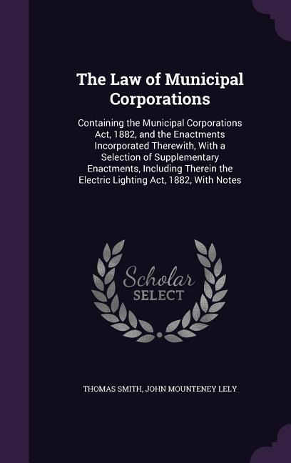 The Law of Municipal Corporations: Containing the Municipal Corporations Act, 1882, and the Enactments Incorporated Therewith, With a Selection of Supplementary Enactments, Including Therein the Electric Lighting Act, 1882, With Notes