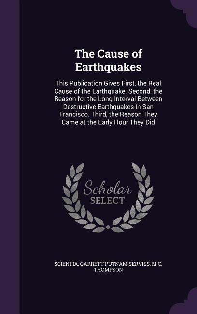 The Cause of Earthquakes: This Publication Gives First, the Real Cause of the Earthquake. Second, the Reason for the Long Interval Between Destructive Earthquakes in San Francisco. Third, the Reason They Came at the Early Hour They Did