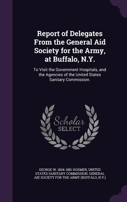 Report of Delegates From the General Aid Society for the Army, at Buffalo, N.Y.: To Visit the Government Hospitals, and the Agencies of the United States Sanitary Commission.