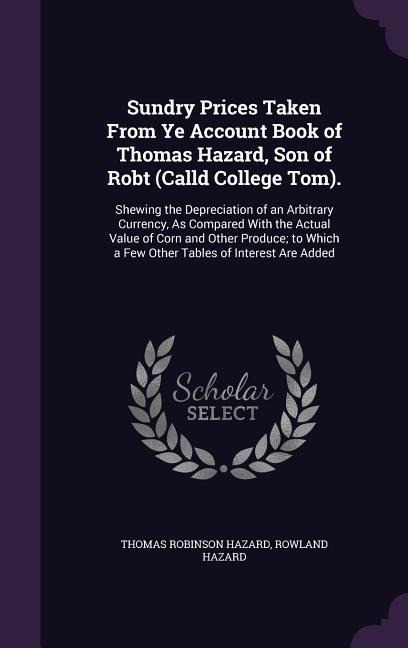 Sundry Prices Taken From Ye Account Book of Thomas Hazard, Son of Robt (Calld College Tom).: Shewing the Depreciation of an Arbitrary Currency, As Compared With the Actual Value of Corn and Other Produce; to Which a Few Other Tables of Interest Are Added
