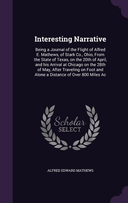 Interesting Narrative: Being a Journal of the Flight of Alfred E. Mathews, of Stark Co., Ohio, From the State of Texas, on the 20th of April, and his Arrival at Chicago on the 28th of May, After Traveling on Foot and Alone a Distance of Over 800 Miles Ac