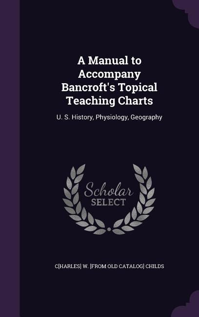 A Manual to Accompany Bancrofts Topical Teaching Charts: U. S. History, Physiology, Geography