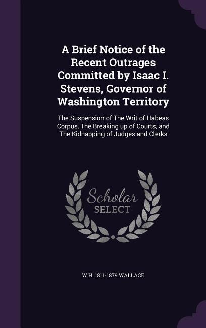 A Brief Notice of the Recent Outrages Committed by Isaac I. Stevens, Governor of Washington Territory: The Suspension of The Writ of Habeas Corpus, The Breaking up of Courts, and The Kidnapping of Judges and Clerks