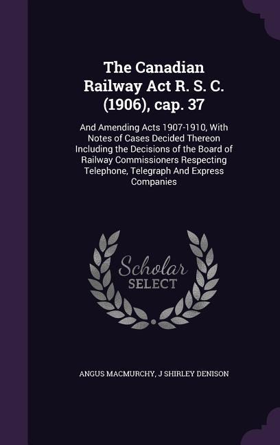 The Canadian Railway Act R. S. C. (1906), cap. 37: And Amending Acts 1907-1910, With Notes of Cases Decided Thereon Including the Decisions of the Board of Railway Commissioners Respecting Telephone, Telegraph And Express Companies