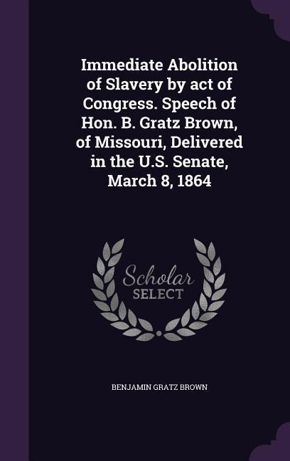 Immediate Abolition of Slavery by act of Congress. Speech of Hon. B. Gratz Brown, of Missouri, Delivered in the U.S. Senate, March 8, 1864