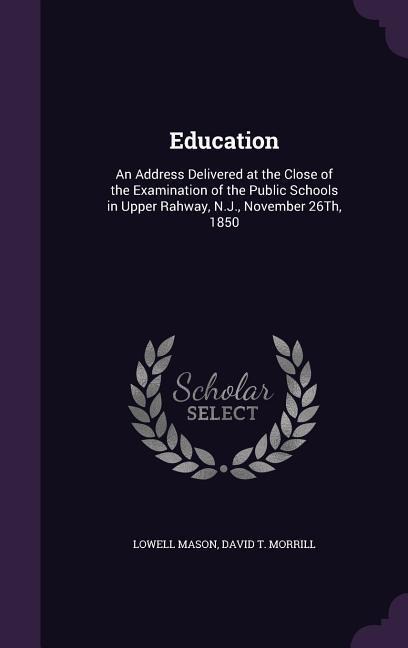 Education: An Address Delivered at the Close of the Examination of the Public Schools in Upper Rahway, N.J., November 26Th, 1850