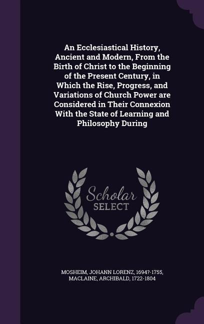An Ecclesiastical History, Ancient and Modern, From the Birth of Christ to the Beginning of the Present Century, in Which the Rise, Progress, and Vari