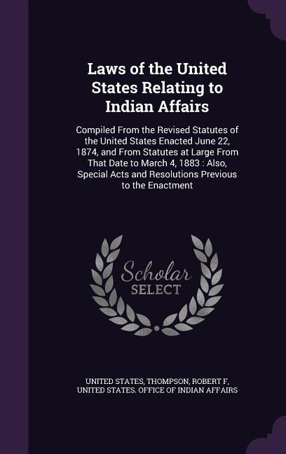 Laws of the United States Relating to Indian Affairs: Compiled From the Revised Statutes of the United States Enacted June 22, 1874, and From Statutes at Large From That Date to March 4, 1883: Also, Special Acts and Resolutions Previous to the Enactment