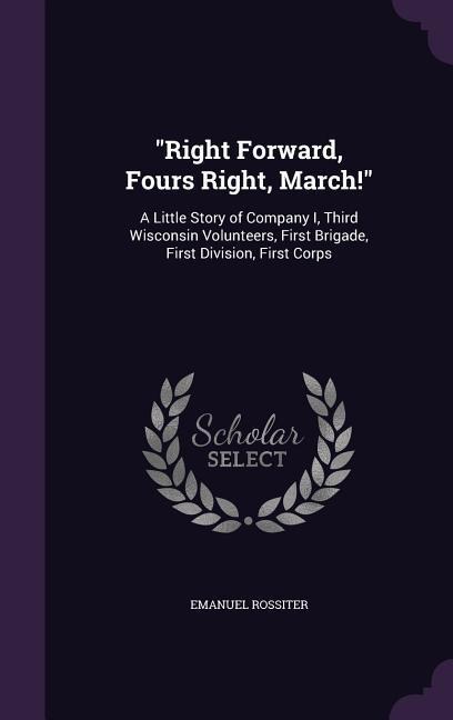 "Right Forward, Fours Right, March!": A Little Story of Company I, Third Wisconsin Volunteers, First Brigade, First Division, First Corps