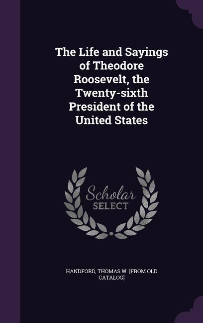 The Life and Sayings of Theodore Roosevelt, the Twenty-sixth President of the United States