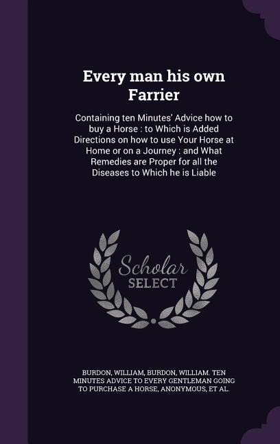 Every man his own Farrier: Containing ten Minutes Advice how to buy a Horse: to Which is Added Directions on how to use Your Horse at Home or on a Journey: and What Remedies are Proper for all the Diseases to Which he is Liable