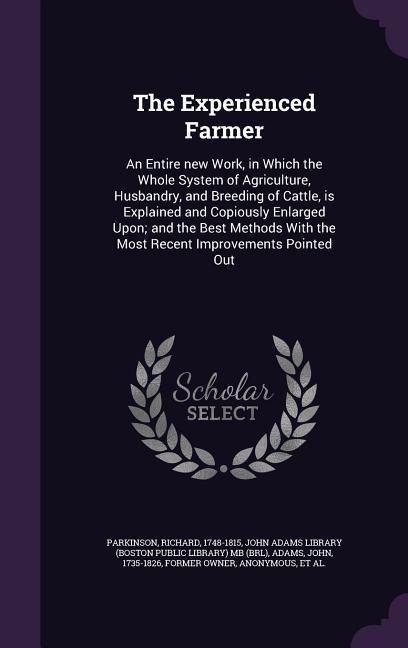 The Experienced Farmer: An Entire new Work, in Which the Whole System of Agriculture, Husbandry, and Breeding of Cattle, is Explained and Copiously Enlarged Upon; and the Best Methods With the Most Recent Improvements Pointed Out