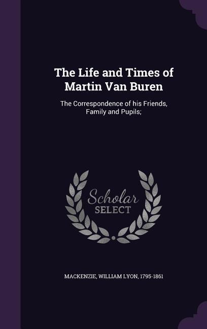 The Life and Times of Martin Van Buren: The Correspondence of his Friends, Family and Pupils;