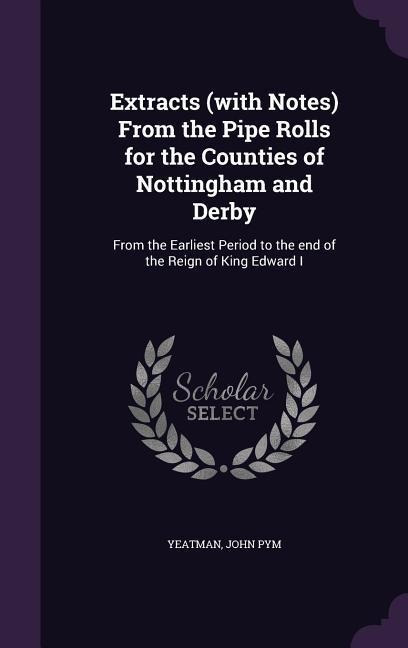Extracts (with Notes) From the Pipe Rolls for the Counties of Nottingham and Derby: From the Earliest Period to the end of the Reign of King Edward I
