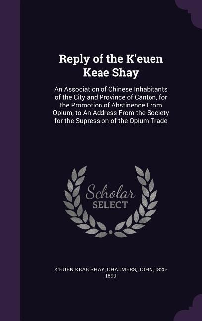 Reply of the K'euen Keae Shay: An Association of Chinese Inhabitants of the City and Province of Canton, for the Promotion of Abstinence From Opium, to An Address From the Society for the Supression of the Opium Trade