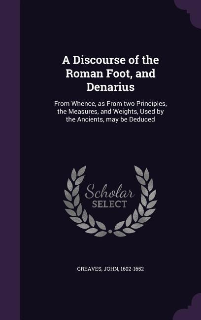 A Discourse of the Roman Foot, and Denarius: From Whence, as From two Principles, the Measures, and Weights, Used by the Ancients, may be Deduced