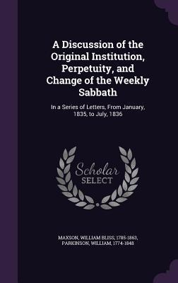 A Discussion of the Original Institution, Perpetuity, and Change of the Weekly Sabbath: In a Series of Letters, From January, 1835, to July, 1836