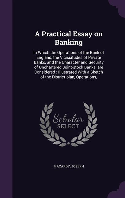 A Practical Essay on Banking: In Which the Operations of the Bank of England, the Vicissitudes of Private Banks, and the Character and Security of Unchartered Joint-stock Banks, are Considered: Illustrated With a Sketch of the District-plan, Operations,