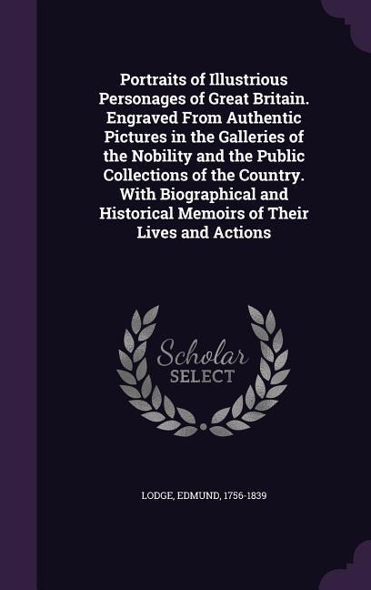 Portraits of Illustrious Personages of Great Britain. Engraved From Authentic Pictures in the Galleries of the Nobility and the Public Collections of the Country. With Biographical and Historical Memoirs of Their Lives and Actions