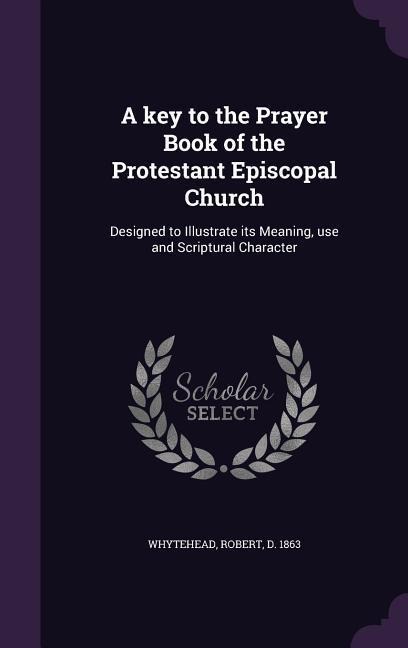 A key to the Prayer Book of the Protestant Episcopal Church: Designed to Illustrate its Meaning, use and Scriptural Character