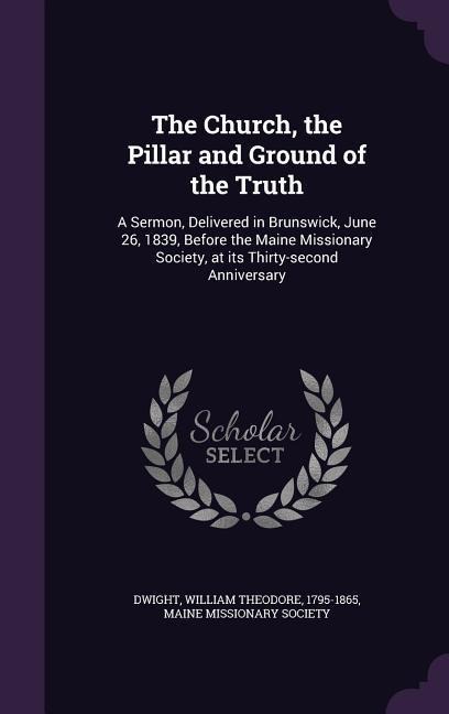 The Church, the Pillar and Ground of the Truth: A Sermon, Delivered in Brunswick, June 26, 1839, Before the Maine Missionary Society, at its Thirty-se