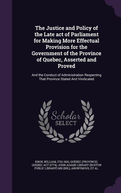 The Justice and Policy of the Late act of Parliament for Making More Effectual Provision for the Government of the Province of Quebec, Asserted and Proved: And the Conduct of Administration Respecting That Province Stated And Vindicated