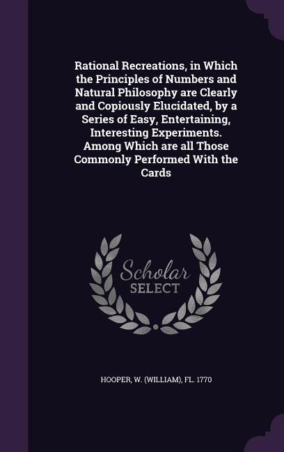 Rational Recreations, in Which the Principles of Numbers and Natural Philosophy are Clearly and Copiously Elucidated, by a Series of Easy, Entertainin