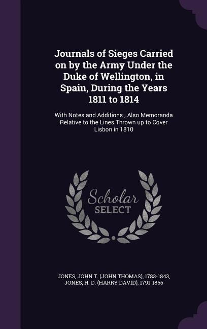 Journals of Sieges Carried on by the Army Under the Duke of Wellington, in Spain, During the Years 1811 to 1814: With Notes and Additions; Also Memoranda Relative to the Lines Thrown up to Cover Lisbon in 1810