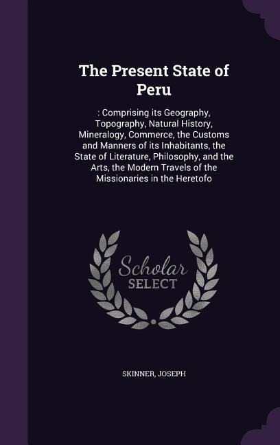 The Present State of Peru: : Comprising its Geography, Topography, Natural History, Mineralogy, Commerce, the Customs and Manners of its Inhabitants, the State of Literature, Philosophy, and the Arts, the Modern Travels of the Missionaries in the Heretofo