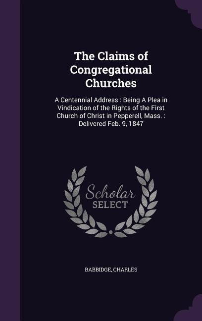The Claims of Congregational Churches: A Centennial Address: Being A Plea in Vindication of the Rights of the First Church of Christ in Pepperell, Mass.: Delivered Feb. 9, 1847