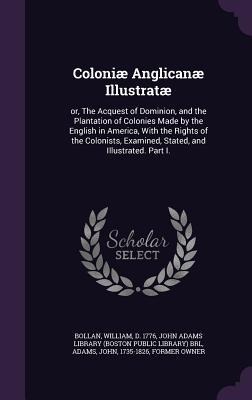Coloniæ Anglicanæ Illustratæ: or, The Acquest of Dominion, and the Plantation of Colonies Made by the English in America, With the Rights of the Colonists, Examined, Stated, and Illustrated. Part I.