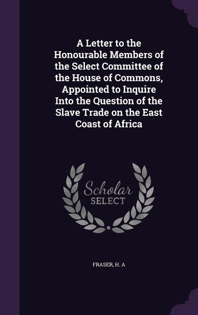 A Letter to the Honourable Members of the Select Committee of the House of Commons, Appointed to Inquire Into the Question of the Slave Trade on the East Coast of Africa