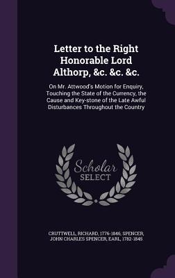 Letter to the Right Honorable Lord Althorp, &c. &c. &c.: On Mr. Attwoods Motion for Enquiry, Touching the State of the Currency, the Cause and Key-stone of the Late Awful Disturbances Throughout the Country