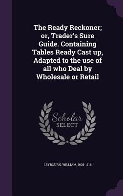 The Ready Reckoner; or, Trader's Sure Guide. Containing Tables Ready Cast up, Adapted to the use of all who Deal by Wholesale or Retail